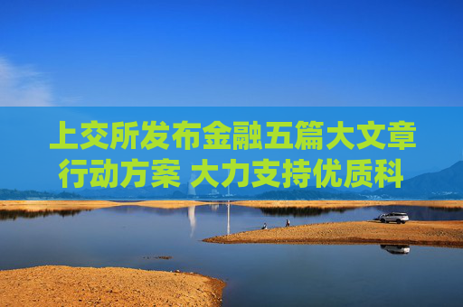 上交所发布金融五篇大文章行动方案 大力支持优质科技型企业上市融资