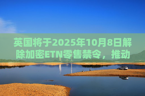 英国将于2025年10月8日解除加密ETN零售禁令,推动全面加密监管