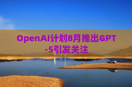 OpenAI计划8月推出GPT-5引发关注