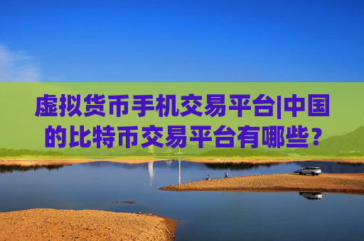虚拟货币手机交易平台|中国的比特币交易平台有哪些？