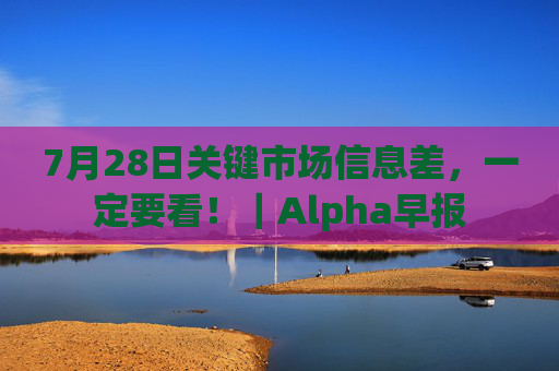 7月28日关键市场信息差，一定要看！｜Alpha早报