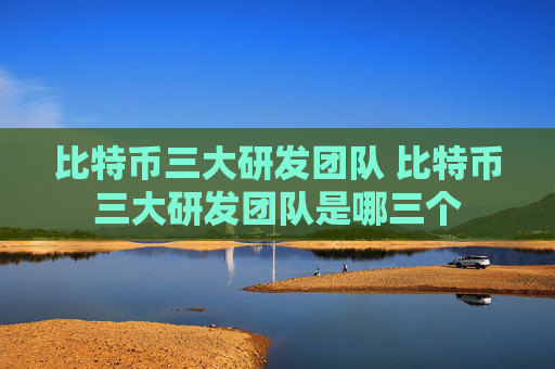 比特币三大研发团队 比特币三大研发团队是哪三个