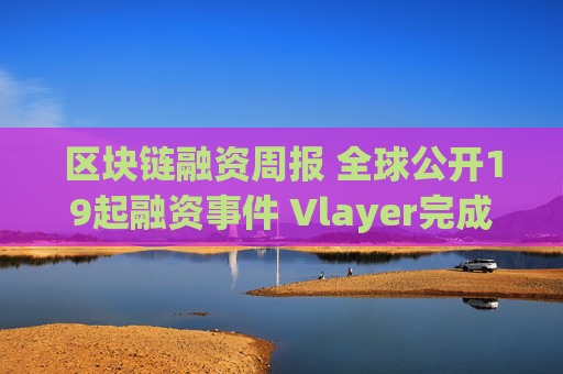 区块链融资周报 全球公开19起融资事件 Vlayer完成1000万美元pre seed轮融资