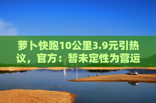 萝卜快跑10公里3.9元引热议，官方：暂未定性为营运