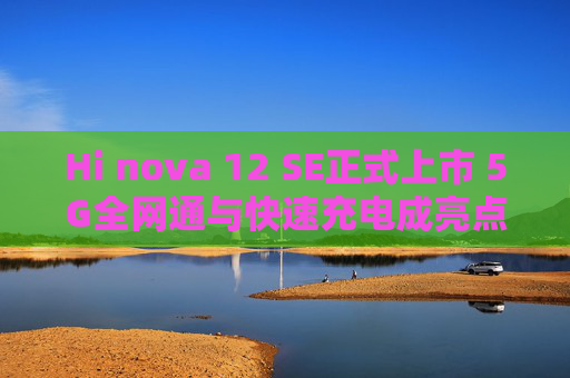 Hi nova 12 SE正式上市 5G全网通与快速充电成亮点