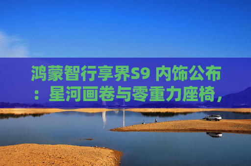 鸿蒙智行享界S9 内饰公布：星河画卷与零重力座椅，定义新奢华