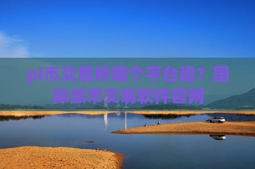 pi币交易所哪个平台稳？国际派币交易软件官网
