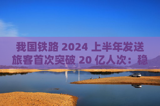 我国铁路 2024 上半年发送旅客首次突破 20 亿人次：稳居世界首位，创历史同期新高