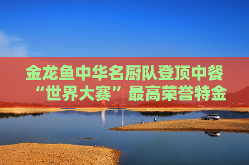 金龙鱼中华名厨队登顶中餐“世界大赛”最高荣誉特金奖，助中餐技艺再创高峰