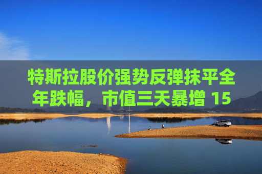 特斯拉股价强势反弹抹平全年跌幅，市值三天暴增 1500 亿美元