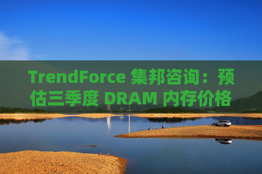 TrendForce 集邦咨询：预估三季度 DRAM 内存价格整体涨幅达 8~13%