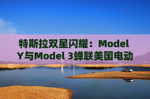 特斯拉双星闪耀：Model Y与Model 3蝉联美国电动车销量冠亚军