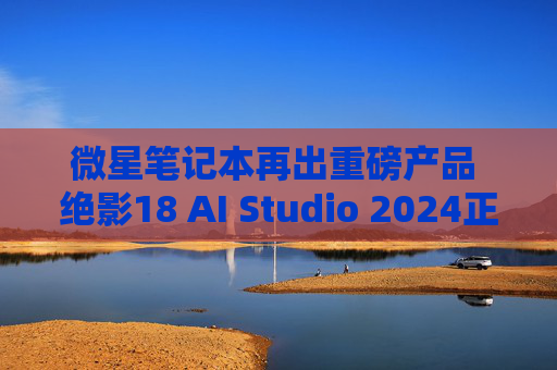 微星笔记本再出重磅产品 绝影18 AI Studio 2024正式开启预售