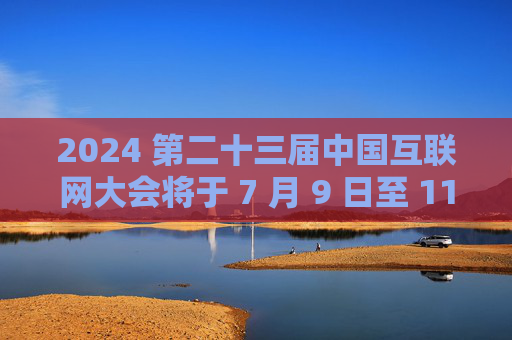 2024 第二十三届中国互联网大会将于 7 月 9 日至 11 日在北京举办