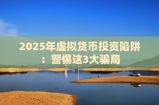 2025年虚拟货币投资陷阱：警惕这3大骗局