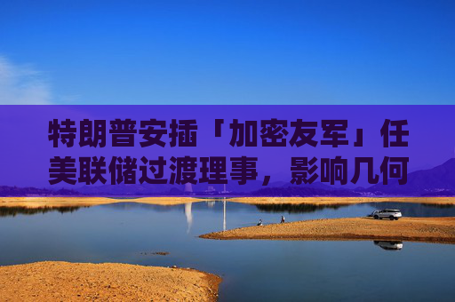 特朗普安插「加密友军」任美联储过渡理事,影响几何?