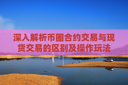 深入解析币圈合约交易与现货交易的区别及操作玩法