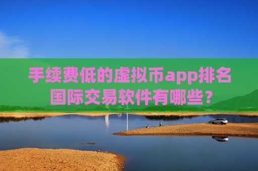 手续费低的虚拟币app排名 国际交易软件有哪些？