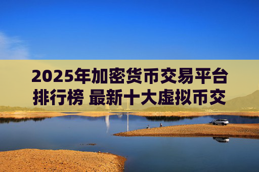 2025年加密货币交易平台排行榜 最新十大虚拟币交易所排名