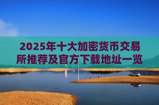 2025年十大加密货币交易所推荐及官方下载地址一览 安全稳定值得信赖