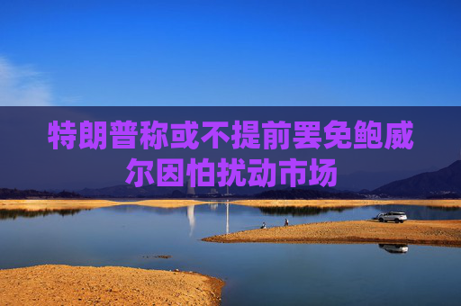 特朗普称或不提前罢免鲍威尔因怕扰动市场