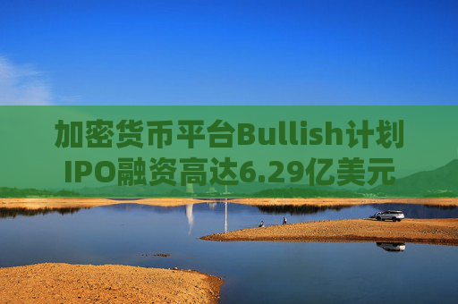 加密货币平台Bullish计划IPO融资高达6.29亿美元