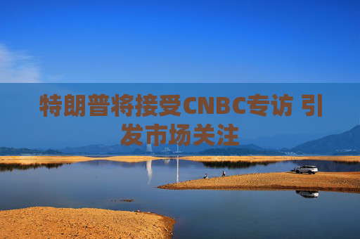 特朗普将接受CNBC专访 引发市场关注
