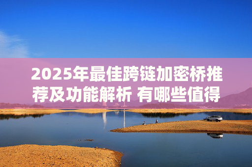 2025年最佳跨链加密桥推荐及功能解析 有哪些值得信赖的跨链桥