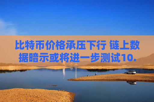 比特币价格承压下行 链上数据暗示或将进一步测试10.4万美元支撑