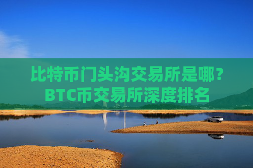 比特币门头沟交易所是哪？BTC币交易所深度排名