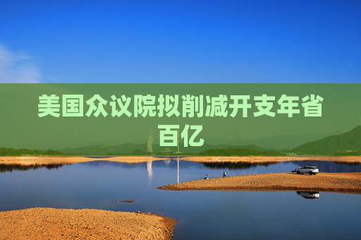 美国众议院拟削减开支年省百亿