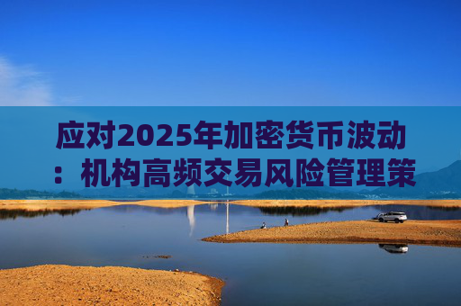 应对2025年加密货币波动：机构高频交易风险管理策略