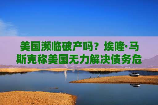 美国濒临破产吗？埃隆·马斯克称美国无力解决债务危机