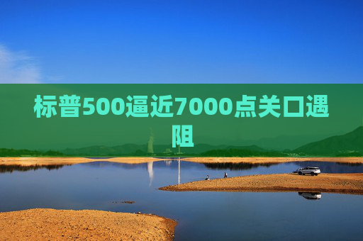 标普500逼近7000点关口遇阻