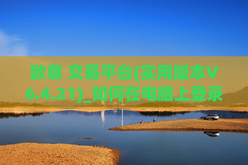 欧意 交易平台(实用版本V6.4.21)_如何在电脑上登录欧意