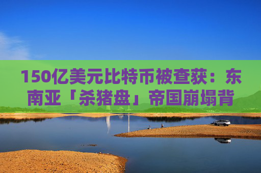 150亿美元比特币被查获：东南亚「杀猪盘」帝国崩塌背后