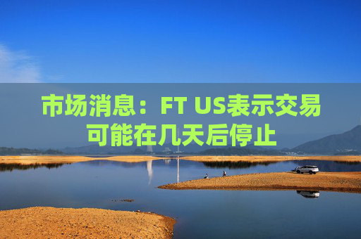 市场消息：FT US表示交易可能在几天后停止