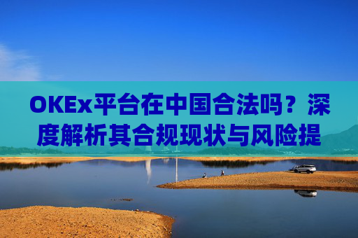 OKEx平台在中国合法吗？深度解析其合规现状与风险提示_okex是不是合法