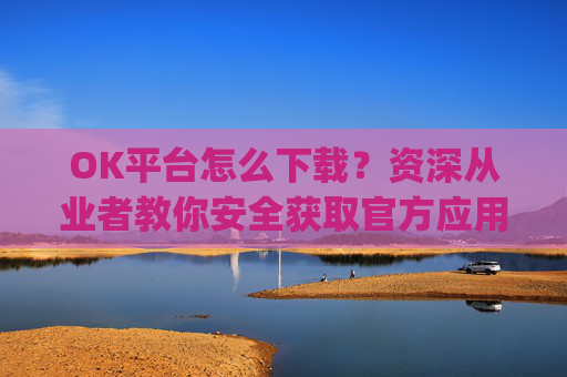 OK平台怎么下载？资深从业者教你安全获取官方应用的全流程指南_ok下载站