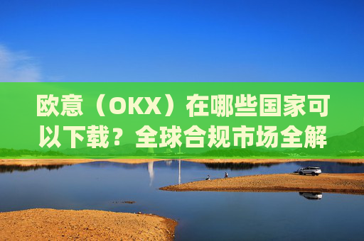 欧意（OKX）在哪些国家可以下载？全球合规市场全解析_怎么下载欧洲