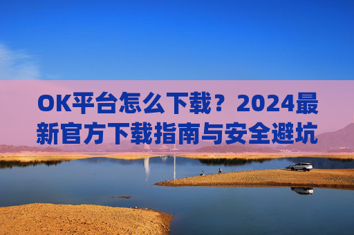 OK平台怎么下载？2024最新官方下载指南与安全避坑攻略_ok1l从哪下载