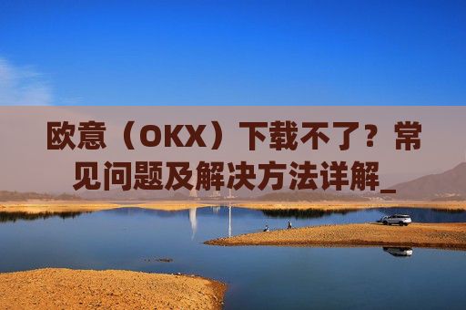 欧意（OKX）下载不了？常见问题及解决方法详解_