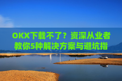 OKX下载不了？资深从业者教你5种解决方案与避坑指南_okex安装不了