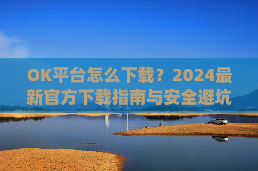 OK平台怎么下载？2024最新官方下载指南与安全避坑攻略_ok 下载