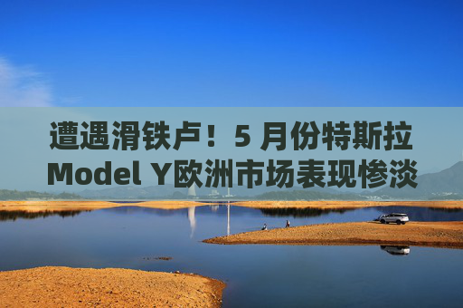 遭遇滑铁卢！5 月份特斯拉Model Y欧洲市场表现惨淡，从销冠跌至第18