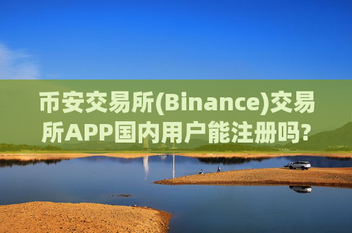 币安交易所(Binance)交易所APP国内用户能注册吗?是真的吗?