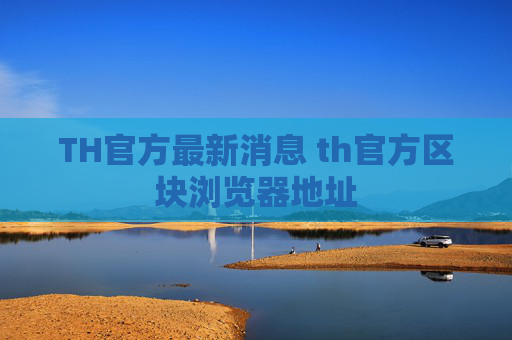 TH官方最新消息 th官方区块浏览器地址