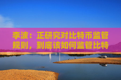 李波：正研究对比特币监管规则，到底该如何监管比特币？
