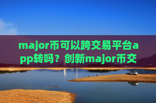 major币可以跨交易平台app转吗？创新major币交易所app下载