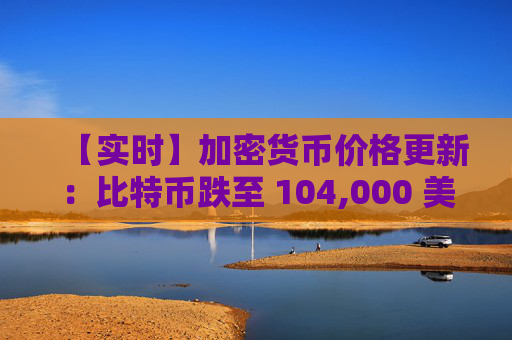 【实时】加密货币价格更新：比特币跌至 104,000 美元，山寨币暴跌